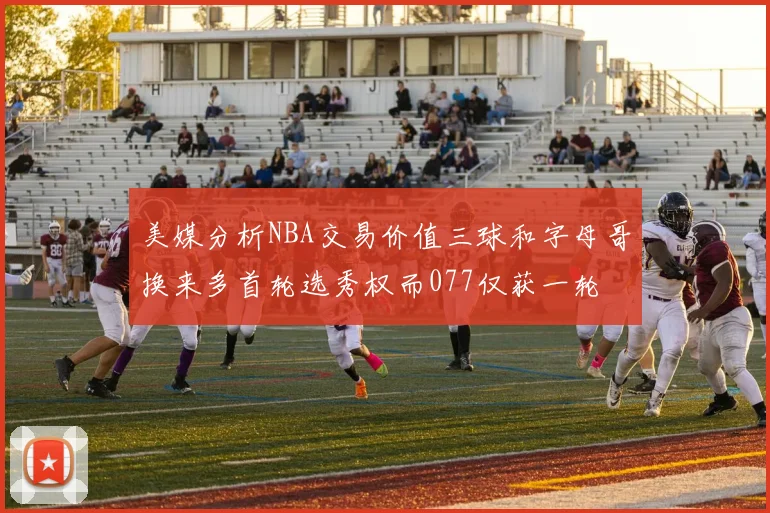 美媒分析NBA交易价值三球和字母哥换来多首轮选秀权而077仅获一轮