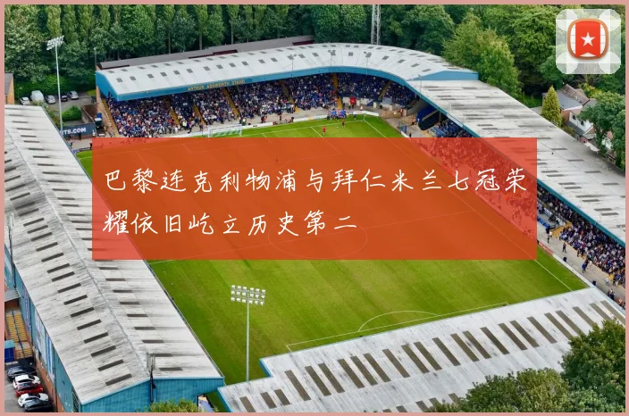 巴黎连克利物浦与拜仁米兰七冠荣耀依旧屹立历史第二