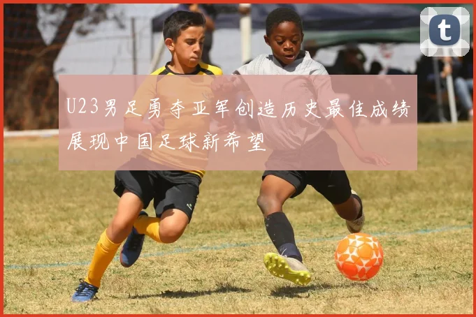 U23男足勇夺亚军创造历史最佳成绩展现中国足球新希望