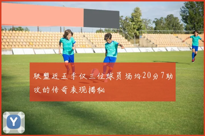 联盟近五季仅三位球员场均20分7助攻的传奇表现揭秘