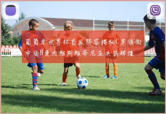 葡萄牙世界杯首发阵容揭秘C罗领衔中场B费内维斯维蒂尼亚共筑辉煌