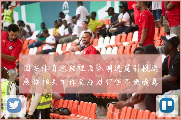 国安体育总经理马永明透露引援进展称相关工作有序进行但不便透露名字