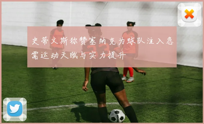 史蒂文斯称赞塞纳克为球队注入急需运动天赋与实力提升