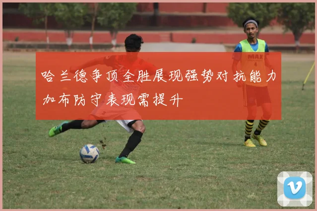 哈兰德争顶全胜展现强势对抗能力加布防守表现需提升