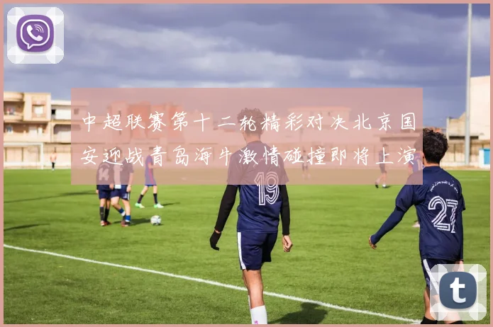 中超联赛第十二轮精彩对决北京国安迎战青岛海牛激情碰撞即将上演
