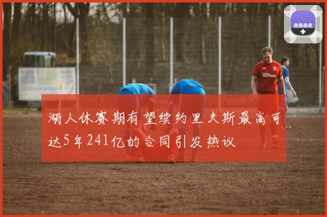 湖人休赛期有望续约里夫斯最高可达5年241亿的合同引发热议