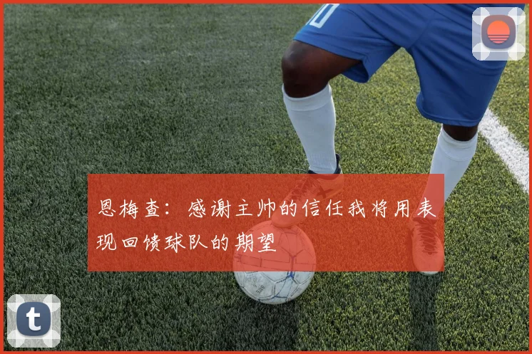 恩梅查：感谢主帅的信任我将用表现回馈球队的期望