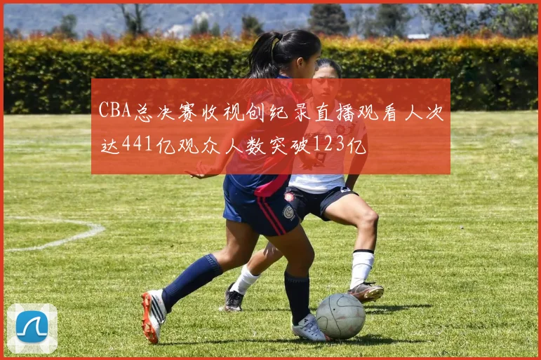 CBA总决赛收视创纪录直播观看人次达441亿观众人数突破123亿