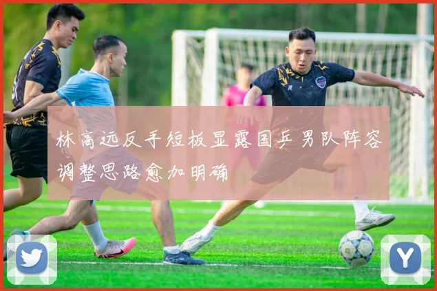 林高远反手短板显露国乒男队阵容调整思路愈加明确