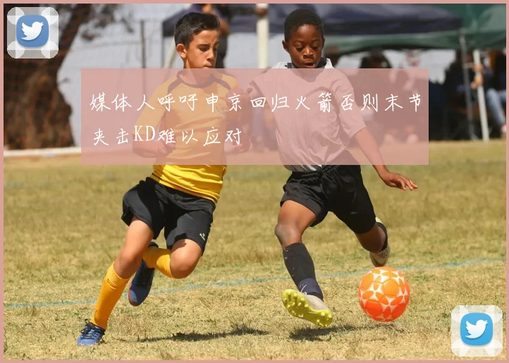 媒体人呼吁申京回归火箭否则末节夹击KD难以应对