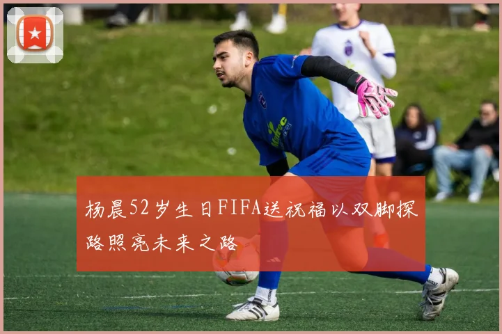 杨晨52岁生日FIFA送祝福以双脚探路照亮未来之路