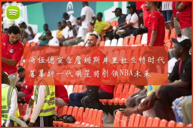 海伍德宣告詹姆斯库里杜兰特时代落幕新一代明星将引领NBA未来