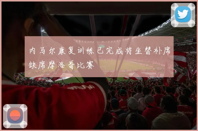 内马尔康复训练已完成将坐替补席缺席摩洛哥比赛