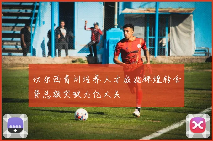 切尔西青训培养人才成就辉煌转会费总额突破九亿大关