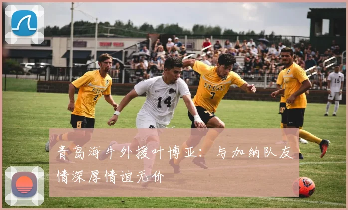 青岛海牛外援叶博亚：与加纳队友情深厚情谊无价