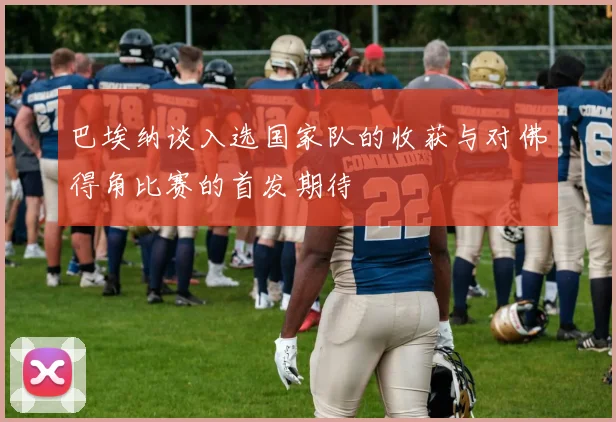 巴埃纳谈入选国家队的收获与对佛得角比赛的首发期待