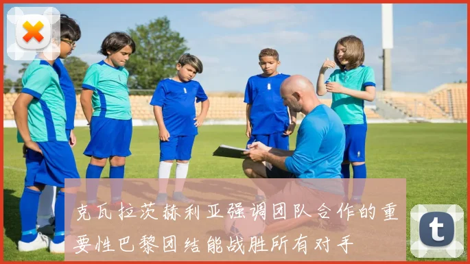 克瓦拉茨赫利亚强调团队合作的重要性巴黎团结能战胜所有对手