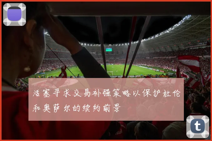 活塞寻求交易补强策略以保护杜伦和奥萨尔的续约前景