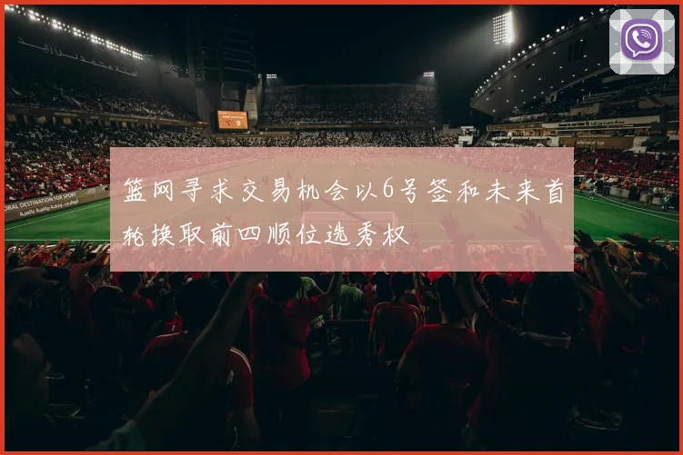篮网寻求交易机会以6号签和未来首轮换取前四顺位选秀权