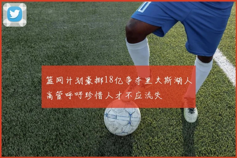 篮网计划豪掷18亿争夺里夫斯湖人高管呼吁珍惜人才不应流失