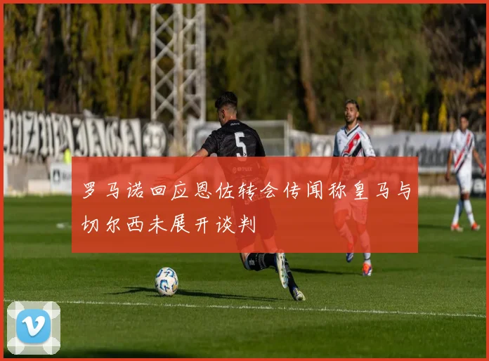 罗马诺回应恩佐转会传闻称皇马与切尔西未展开谈判