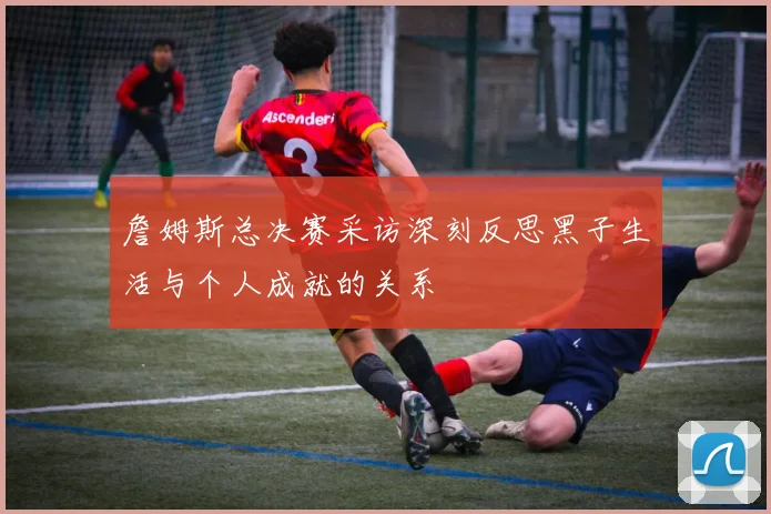 詹姆斯总决赛采访深刻反思黑子生活与个人成就的关系