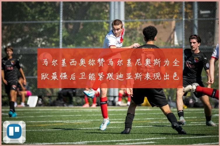 马尔基西奥称赞马尔基尼奥斯为全欧最强后卫能紧跟迪亚斯表现出色