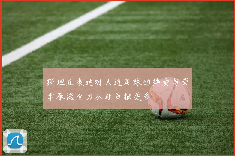 斯坦丘表达对大连足球的热爱与荣幸承诺全力以赴贡献更多