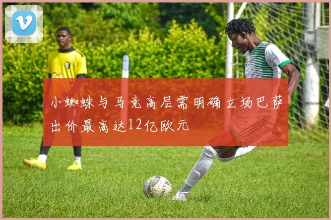 小蜘蛛与马竞高层需明确立场巴萨出价最高达12亿欧元