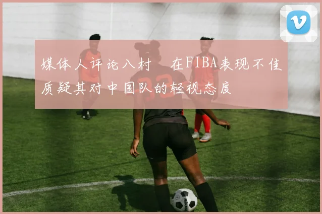 媒体人评论八村塁在FIBA表现不佳质疑其对中国队的轻视态度