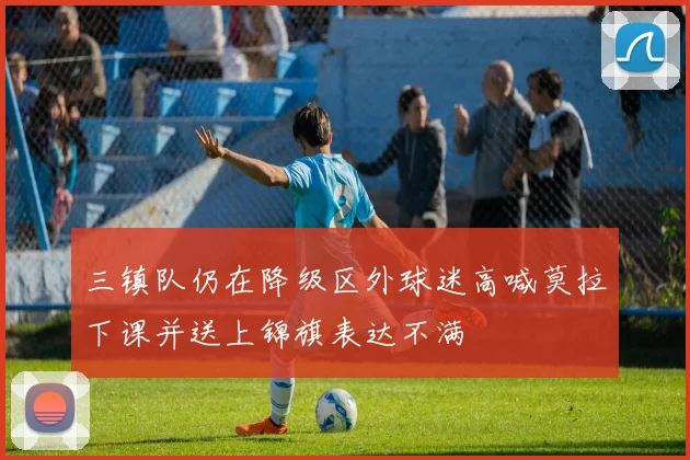 三镇队仍在降级区外球迷高喊莫拉下课并送上锦旗表达不满