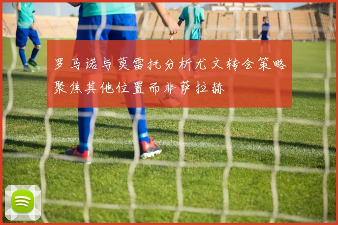 罗马诺与莫雷托分析尤文转会策略聚焦其他位置而非萨拉赫