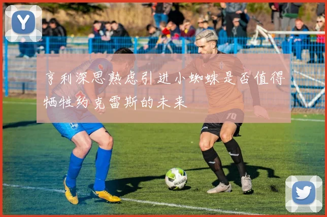 亨利深思熟虑引进小蜘蛛是否值得牺牲约克雷斯的未来