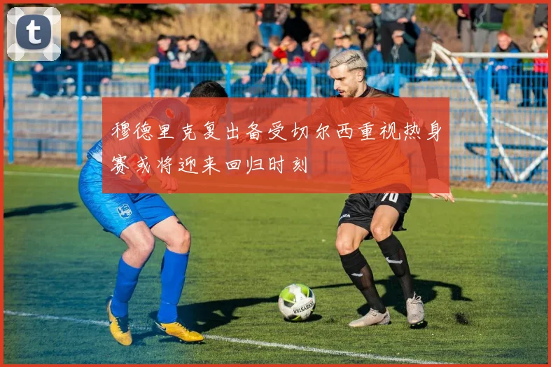 穆德里克复出备受切尔西重视热身赛或将迎来回归时刻