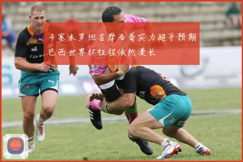 卡塞米罗坦言摩洛哥实力超乎预期巴西世界杯征程依然漫长