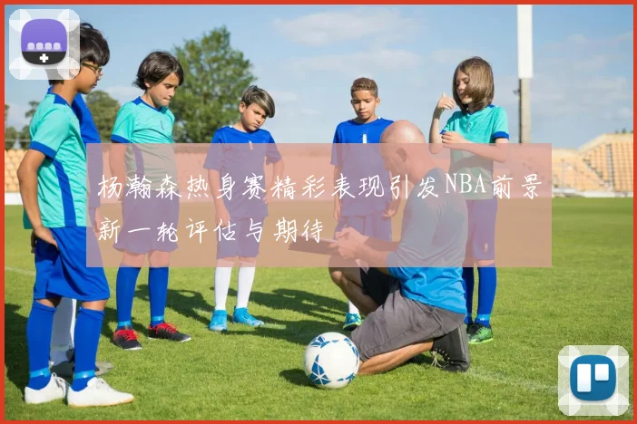 杨瀚森热身赛精彩表现引发NBA前景新一轮评估与期待