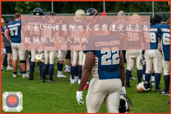 马竞CEO揭露阿尔瓦雷斯遭受误导与欺骗现状令人担忧
