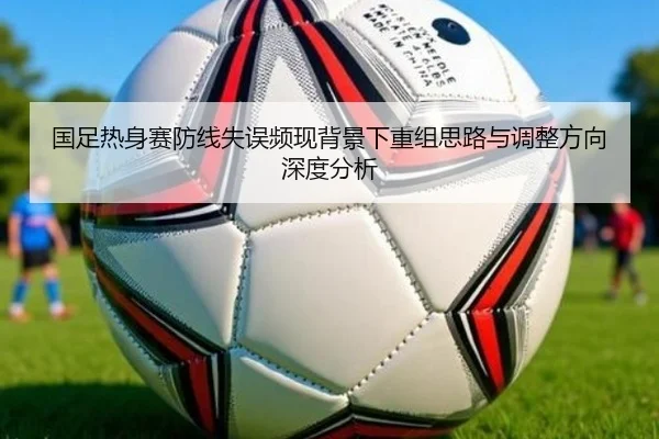 国足热身赛防线失误频现背景下重组思路与调整方向深度分析